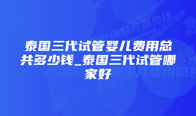 泰国三代试管婴儿费用总共多少钱_泰国三代试管哪家好