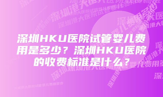 深圳HKU医院试管婴儿费用是多少？深圳HKU医院的收费标准是什么？