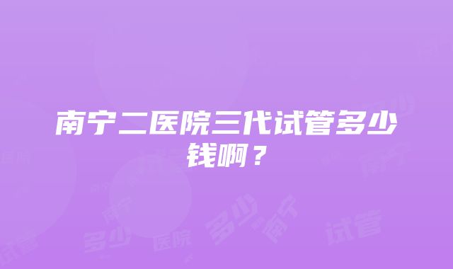 南宁二医院三代试管多少钱啊？