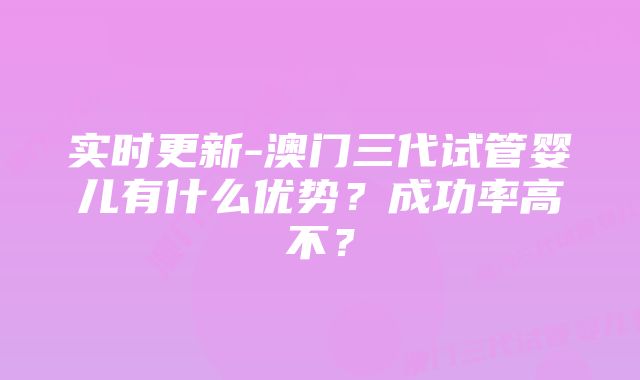 实时更新-澳门三代试管婴儿有什么优势？成功率高不？