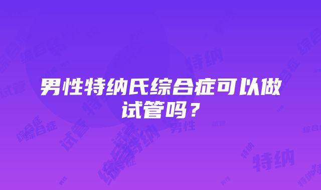 男性特纳氏综合症可以做试管吗？