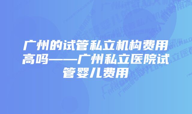 广州的试管私立机构费用高吗——广州私立医院试管婴儿费用