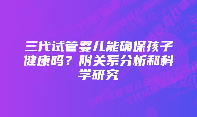 三代试管婴儿能确保孩子健康吗？附关系分析和科学研究