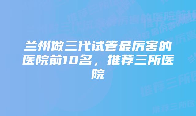 兰州做三代试管最厉害的医院前10名，推荐三所医院