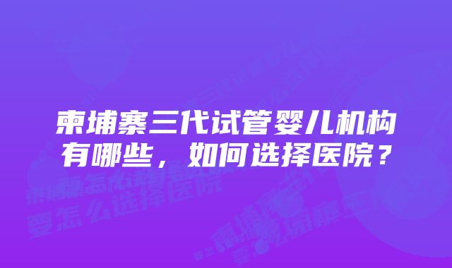 柬埔寨三代试管婴儿机构有哪些，如何选择医院？