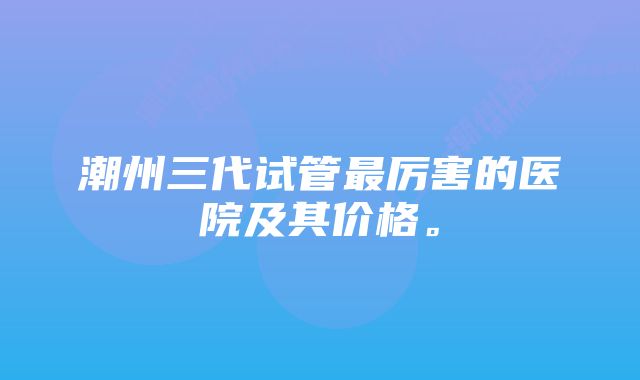 潮州三代试管最厉害的医院及其价格。