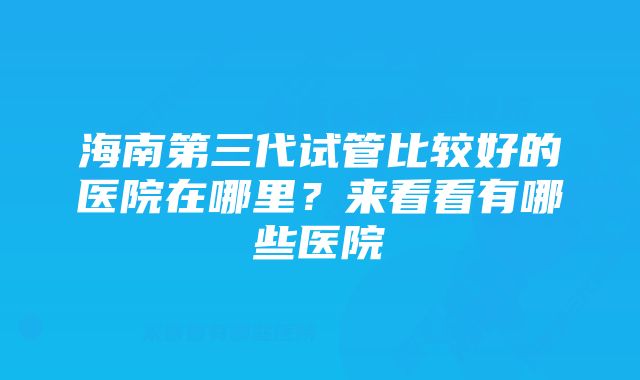 海南第三代试管比较好的医院在哪里？来看看有哪些医院