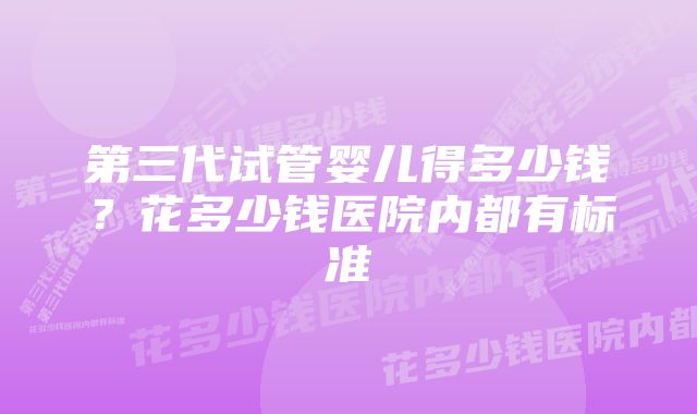 第三代试管婴儿得多少钱？花多少钱医院内都有标准