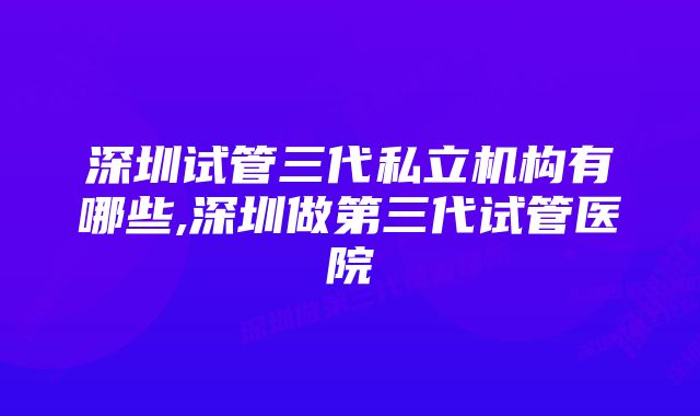 深圳试管三代私立机构有哪些,深圳做第三代试管医院