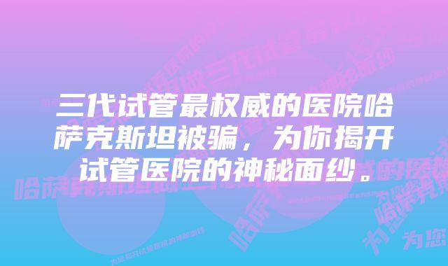 三代试管最权威的医院哈萨克斯坦被骗，为你揭开试管医院的神秘面纱。