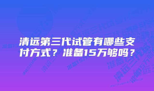 清远第三代试管有哪些支付方式？准备15万够吗？