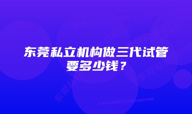 东莞私立机构做三代试管要多少钱？