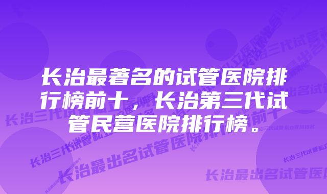 长治最著名的试管医院排行榜前十，长治第三代试管民营医院排行榜。