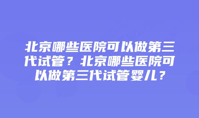 北京哪些医院可以做第三代试管？北京哪些医院可以做第三代试管婴儿？