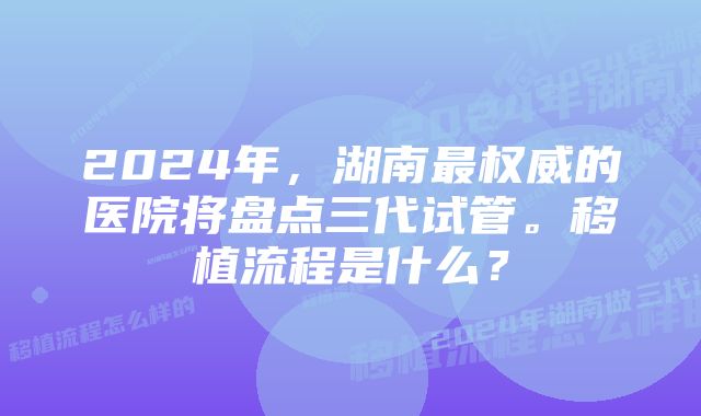 2024年，湖南最权威的医院将盘点三代试管。移植流程是什么？