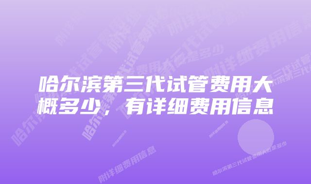 哈尔滨第三代试管费用大概多少，有详细费用信息