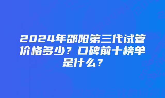 2024年邵阳第三代试管价格多少？口碑前十榜单是什么？