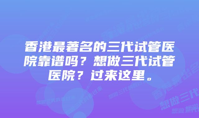 香港最著名的三代试管医院靠谱吗？想做三代试管医院？过来这里。