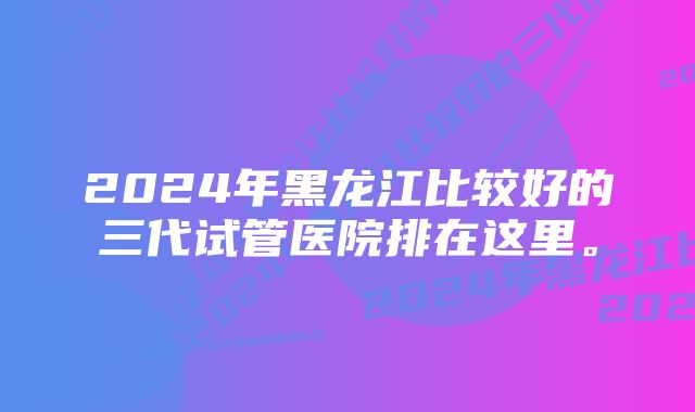 2024年黑龙江比较好的三代试管医院排在这里。