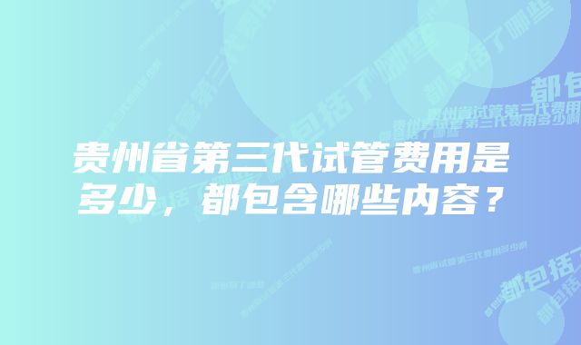 贵州省第三代试管费用是多少，都包含哪些内容？