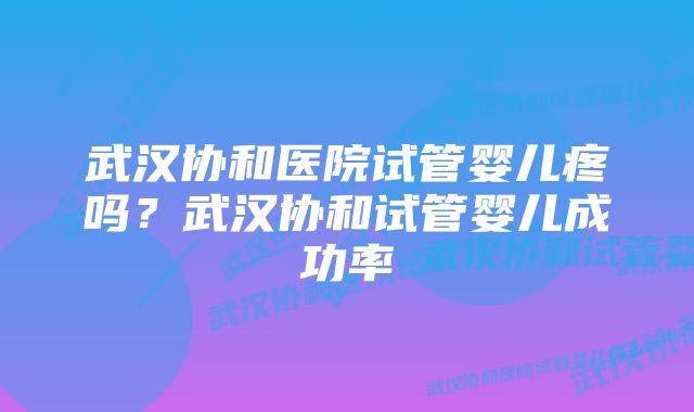 武汉协和医院试管婴儿疼吗？武汉协和试管婴儿成功率