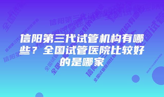 信阳第三代试管机构有哪些？全国试管医院比较好的是哪家