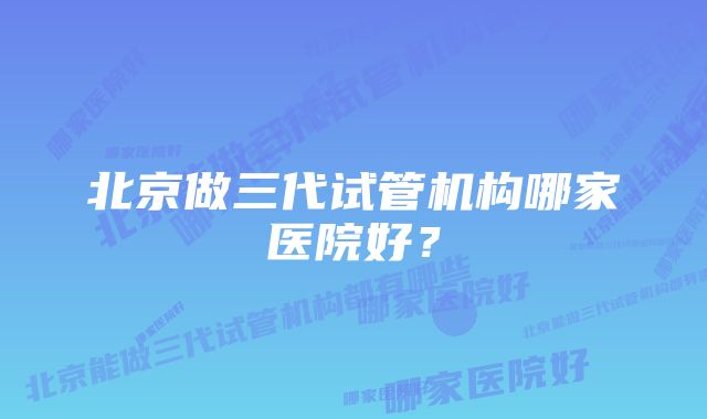 北京做三代试管机构哪家医院好？