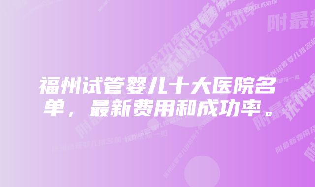 福州试管婴儿十大医院名单，最新费用和成功率。