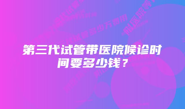 第三代试管带医院候诊时间要多少钱？