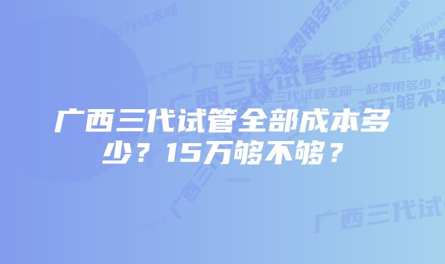 广西三代试管全部成本多少？15万够不够？