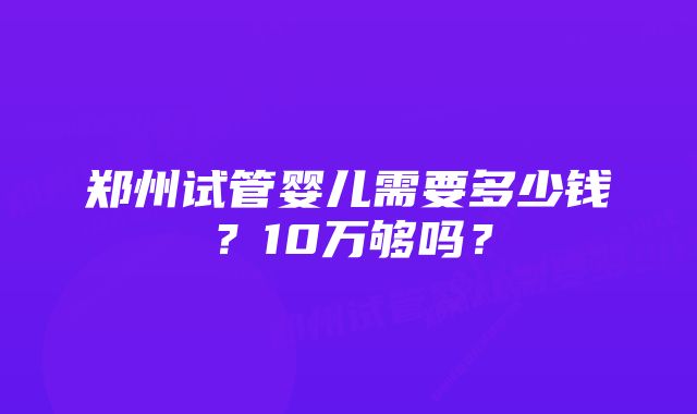 郑州试管婴儿需要多少钱？10万够吗？