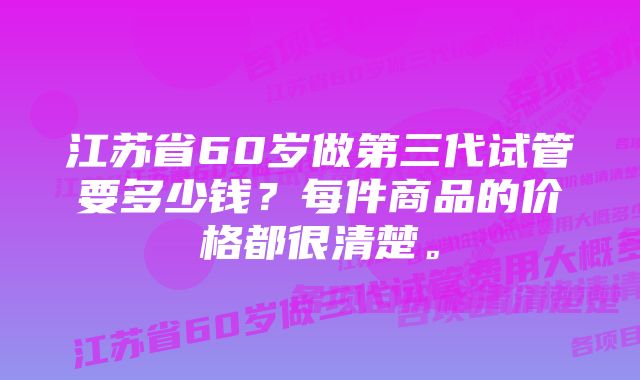 江苏省60岁做第三代试管要多少钱？每件商品的价格都很清楚。