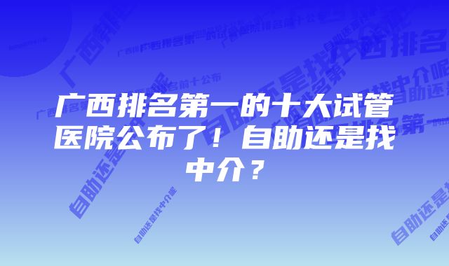 广西排名第一的十大试管医院公布了！自助还是找中介？