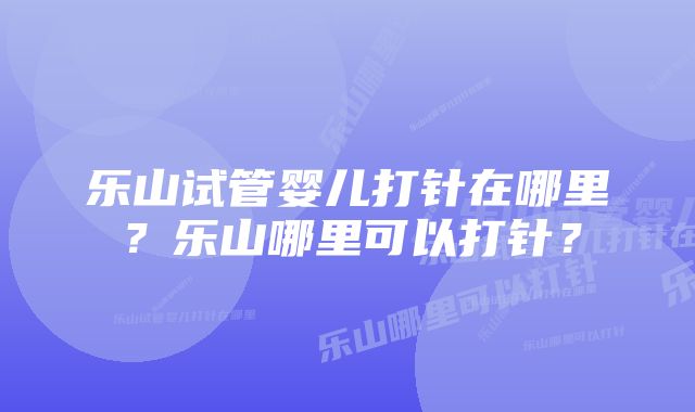 乐山试管婴儿打针在哪里？乐山哪里可以打针？