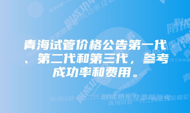 青海试管价格公告第一代、第二代和第三代，参考成功率和费用。