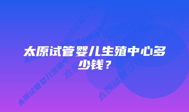 太原试管婴儿生殖中心多少钱？