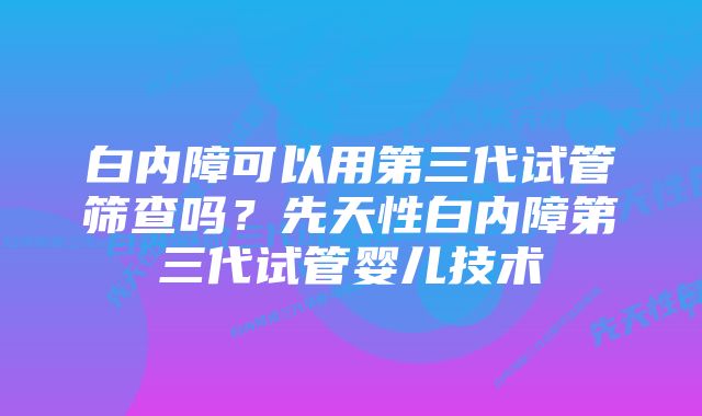 白内障可以用第三代试管筛查吗？先天性白内障第三代试管婴儿技术