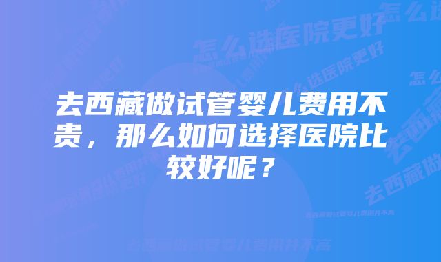 去西藏做试管婴儿费用不贵，那么如何选择医院比较好呢？