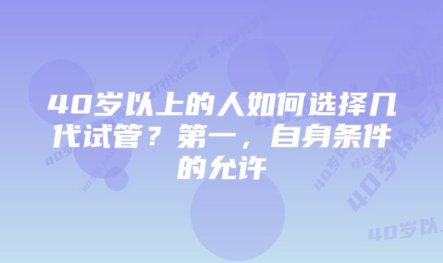 40岁以上的人如何选择几代试管？第一，自身条件的允许