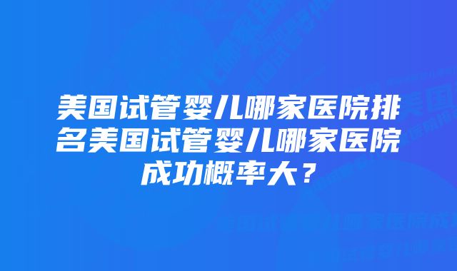 美国试管婴儿哪家医院排名美国试管婴儿哪家医院成功概率大？