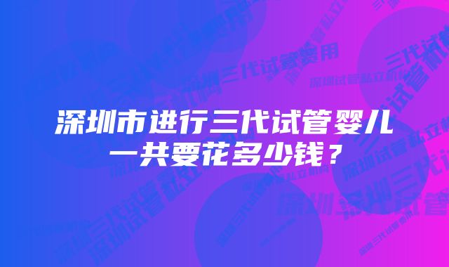 深圳市进行三代试管婴儿一共要花多少钱？