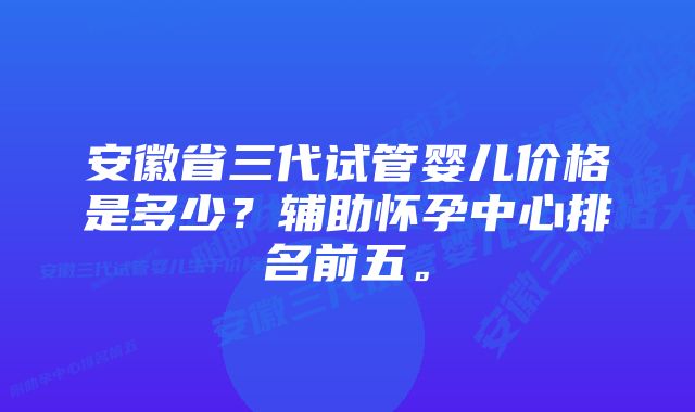 安徽省三代试管婴儿价格是多少？辅助怀孕中心排名前五。