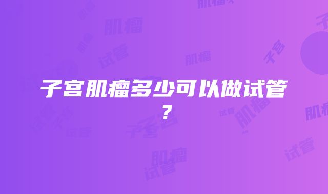 子宫肌瘤多少可以做试管？