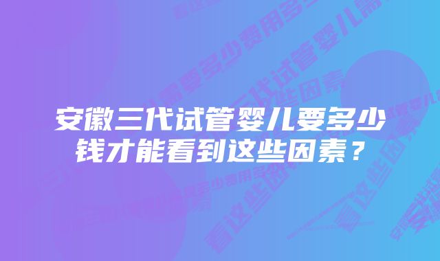 安徽三代试管婴儿要多少钱才能看到这些因素？