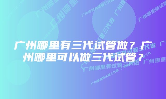 广州哪里有三代试管做？广州哪里可以做三代试管？