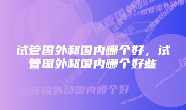 试管国外和国内哪个好，试管国外和国内哪个好些