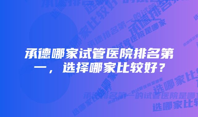 承德哪家试管医院排名第一，选择哪家比较好？