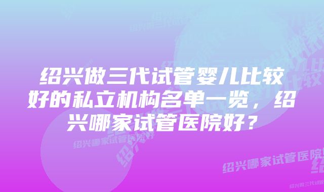 绍兴做三代试管婴儿比较好的私立机构名单一览，绍兴哪家试管医院好？