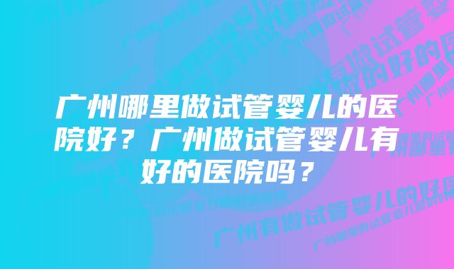 广州哪里做试管婴儿的医院好？广州做试管婴儿有好的医院吗？