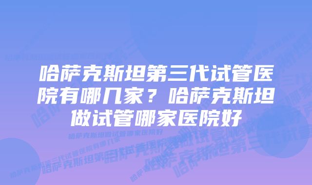 哈萨克斯坦第三代试管医院有哪几家？哈萨克斯坦做试管哪家医院好